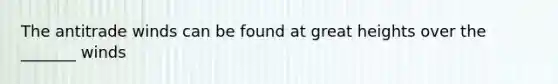 The antitrade winds can be found at great heights over the _______ winds