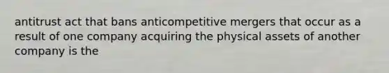 antitrust act that bans anticompetitive mergers that occur as a result of one company acquiring the physical assets of another company is the