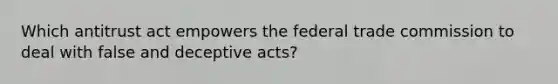 Which antitrust act empowers the federal trade commission to deal with false and deceptive acts?