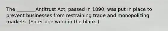 The ________Antitrust Act, passed in 1890, was put in place to prevent businesses from restraining trade and monopolizing markets. (Enter one word in the blank.)