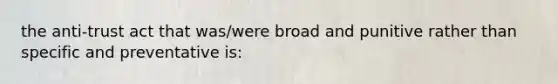 the anti-trust act that was/were broad and punitive rather than specific and preventative is: