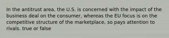 In the antitrust area, the U.S. is concerned with the impact of the business deal on the consumer, whereas the EU focus is on the competitive structure of the marketplace, so pays attention to rivals. true or false