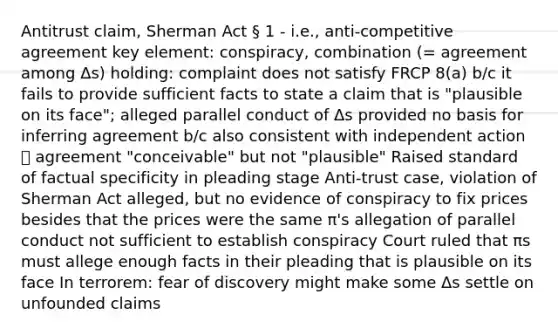 Antitrust claim, Sherman Act § 1 - i.e., anti-competitive agreement key element: conspiracy, combination (= agreement among Δs) holding: complaint does not satisfy FRCP 8(a) b/c it fails to provide sufficient facts to state a claim that is "plausible on its face"; alleged parallel conduct of Δs provided no basis for inferring agreement b/c also consistent with independent action 🡪 agreement "conceivable" but not "plausible" Raised standard of factual specificity in pleading stage Anti-trust case, violation of Sherman Act alleged, but no evidence of conspiracy to fix prices besides that the prices were the same π's allegation of parallel conduct not sufficient to establish conspiracy Court ruled that πs must allege enough facts in their pleading that is plausible on its face In terrorem: fear of discovery might make some Δs settle on unfounded claims