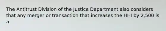 The Antitrust Division of the Justice Department also considers that any merger or transaction that increases the HHI by 2,500 is a