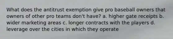 What does the antitrust exemption give pro baseball owners that owners of other pro teams don't have? a. higher gate receipts b. wider marketing areas c. longer contracts with the players d. leverage over the cities in which they operate