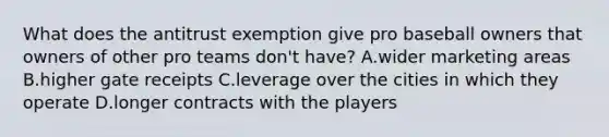 What does the antitrust exemption give pro baseball owners that owners of other pro teams don't have? A.wider marketing areas B.higher gate receipts C.leverage over the cities in which they operate D.longer contracts with the players