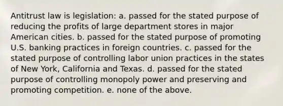 Antitrust law is legislation: a. passed for the stated purpose of reducing the profits of large department stores in major American cities. b. passed for the stated purpose of promoting U.S. banking practices in foreign countries. c. passed for the stated purpose of controlling labor union practices in the states of New York, California and Texas. d. passed for the stated purpose of controlling monopoly power and preserving and promoting competition. e. none of the above.