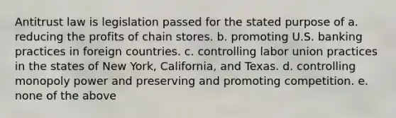 Antitrust law is legislation passed for the stated purpose of a. reducing the profits of chain stores. b. promoting U.S. banking practices in foreign countries. c. controlling labor union practices in the states of New York, California, and Texas. d. controlling monopoly power and preserving and promoting competition. e. none of the above