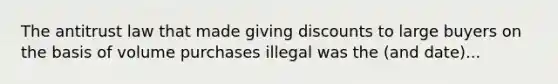 The antitrust law that made giving discounts to large buyers on the basis of volume purchases illegal was the (and date)...