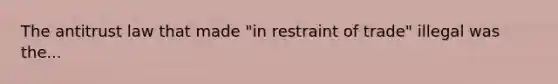 The antitrust law that made "in restraint of trade" illegal was the...