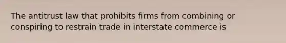 The antitrust law that prohibits firms from combining or conspiring to restrain trade in interstate commerce is