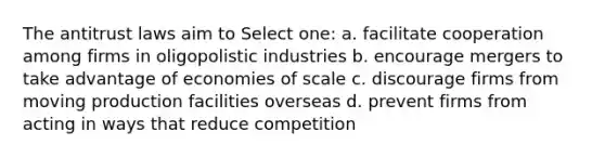 The antitrust laws aim to Select one: a. facilitate cooperation among firms in oligopolistic industries b. encourage mergers to take advantage of economies of scale c. discourage firms from moving production facilities overseas d. prevent firms from acting in ways that reduce competition