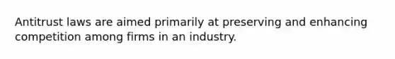 Antitrust laws are aimed primarily at preserving and enhancing competition among firms in an industry.