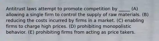 Antitrust laws attempt to promote competition by _____ (A) allowing a single firm to control the supply of raw materials. (B) reducing the costs incurred by firms in a market. (C) enabling firms to charge high prices. (D) prohibiting monopolistic behavior. (E) prohibiting firms from acting as price takers.