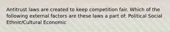 Antitrust laws are created to keep competition fair. Which of the following external factors are these laws a part of: Political Social Ethnic/Cultural Economic