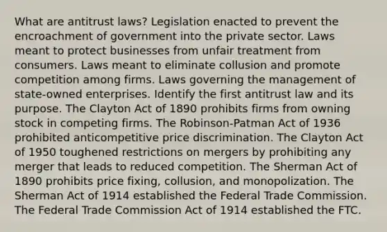 What are antitrust laws? Legislation enacted to prevent the encroachment of government into the private sector. Laws meant to protect businesses from unfair treatment from consumers. Laws meant to eliminate collusion and promote competition among firms. Laws governing the management of state-owned enterprises. Identify the first antitrust law and its purpose. The Clayton Act of 1890 prohibits firms from owning stock in competing firms. The Robinson-Patman Act of 1936 prohibited anticompetitive price discrimination. The Clayton Act of 1950 toughened restrictions on mergers by prohibiting any merger that leads to reduced competition. The Sherman Act of 1890 prohibits price fixing, collusion, and monopolization. The Sherman Act of 1914 established the Federal Trade Commission. The Federal Trade Commission Act of 1914 established the FTC.