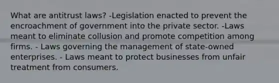 What are antitrust laws? -Legislation enacted to prevent the encroachment of government into the private sector. -Laws meant to eliminate collusion and promote competition among firms. - Laws governing the management of state-owned enterprises. - Laws meant to protect businesses from unfair treatment from consumers.