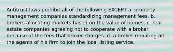 Antitrust laws prohibit all of the following EXCEPT a. property management companies standardizing management fees. b. brokers allocating markets based on the value of homes. c. real estate companies agreeing not to cooperate with a broker because of the fees that broker charges. d. a broker requiring all the agents of his firm to join the local listing service.