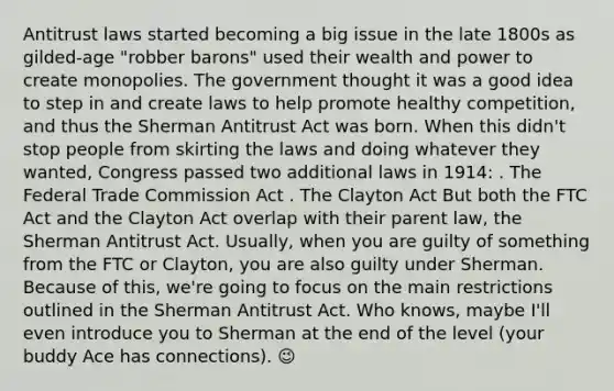 Antitrust laws started becoming a big issue in the late 1800s as gilded-age "robber barons" used their wealth and power to create monopolies. The government thought it was a good idea to step in and create laws to help promote healthy competition, and thus the Sherman Antitrust Act was born. When this didn't stop people from skirting the laws and doing whatever they wanted, Congress passed two additional laws in 1914: . The Federal Trade Commission Act . The Clayton Act But both the FTC Act and the Clayton Act overlap with their parent law, the Sherman Antitrust Act. Usually, when you are guilty of something from the FTC or Clayton, you are also guilty under Sherman. Because of this, we're going to focus on the main restrictions outlined in the Sherman Antitrust Act. Who knows, maybe I'll even introduce you to Sherman at the end of the level (your buddy Ace has connections). 😉