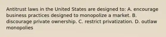 Antitrust laws in the United States are designed to: A. encourage business practices designed to monopolize a market. B. discourage private ownership. C. restrict privatization. D. outlaw monopolies