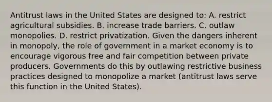 Antitrust laws in the United States are designed to: A. restrict agricultural subsidies. B. increase trade barriers. C. outlaw monopolies. D. restrict privatization. Given the dangers inherent in monopoly, the role of government in a market economy is to encourage vigorous free and fair competition between private producers. Governments do this by outlawing restrictive business practices designed to monopolize a market (antitrust laws serve this function in the United States).