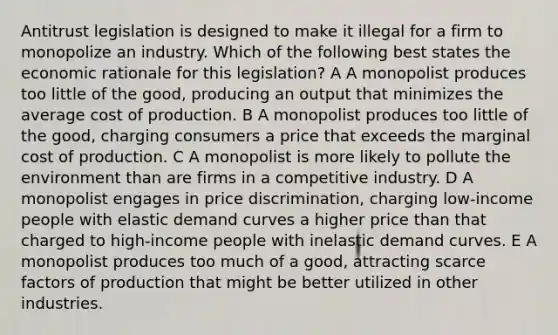 Antitrust legislation is designed to make it illegal for a firm to monopolize an industry. Which of the following best states the economic rationale for this legislation? A A monopolist produces too little of the good, producing an output that minimizes the average cost of production. B A monopolist produces too little of the good, charging consumers a price that exceeds the marginal cost of production. C A monopolist is more likely to pollute the environment than are firms in a competitive industry. D A monopolist engages in price discrimination, charging low-income people with elastic demand curves a higher price than that charged to high-income people with inelastic demand curves. E A monopolist produces too much of a good, attracting scarce factors of production that might be better utilized in other industries.