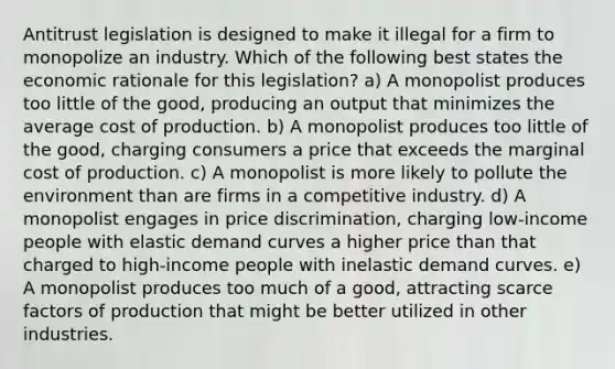 Antitrust legislation is designed to make it illegal for a firm to monopolize an industry. Which of the following best states the economic rationale for this legislation? a) A monopolist produces too little of the good, producing an output that minimizes the average cost of production. b) A monopolist produces too little of the good, charging consumers a price that exceeds the marginal cost of production. c) A monopolist is more likely to pollute the environment than are firms in a competitive industry. d) A monopolist engages in price discrimination, charging low-income people with elastic demand curves a higher price than that charged to high-income people with inelastic demand curves. e) A monopolist produces too much of a good, attracting scarce factors of production that might be better utilized in other industries.