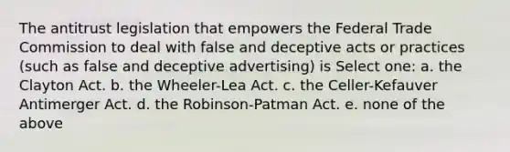 The antitrust legislation that empowers the Federal Trade Commission to deal with false and deceptive acts or practices (such as false and deceptive advertising) is Select one: a. the Clayton Act. b. the Wheeler-Lea Act. c. the Celler-Kefauver Antimerger Act. d. the Robinson-Patman Act. e. none of the above