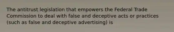 The antitrust legislation that empowers the Federal Trade Commission to deal with false and deceptive acts or practices (such as false and deceptive advertising) is