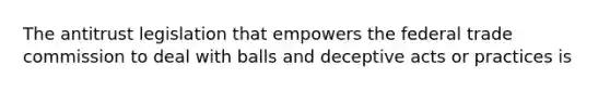 The antitrust legislation that empowers the federal trade commission to deal with balls and deceptive acts or practices is