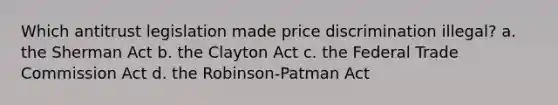 Which antitrust legislation made price discrimination illegal? a. the Sherman Act b. the Clayton Act c. the Federal Trade Commission Act d. the Robinson-Patman Act