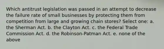 Which antitrust legislation was passed in an attempt to decrease the failure rate of small businesses by protecting them from competition from large and growing chain stores? Select one: a. the Sherman Act. b. the Clayton Act. c. the Federal Trade Commission Act. d. the Robinson-Patman Act. e. none of the above