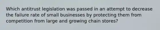 Which antitrust legislation was passed in an attempt to decrease the failure rate of small businesses by protecting them from competition from large and growing chain stores?