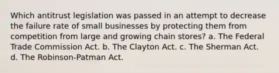 Which antitrust legislation was passed in an attempt to decrease the failure rate of small businesses by protecting them from competition from large and growing chain stores? a. The Federal Trade Commission Act. b. The Clayton Act. c. The Sherman Act. d. The Robinson-Patman Act.