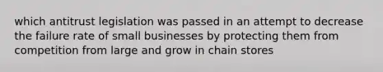 which antitrust legislation was passed in an attempt to decrease the failure rate of small businesses by protecting them from competition from large and grow in chain stores