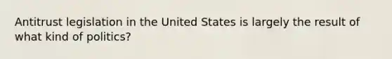 Antitrust legislation in the United States is largely the result of what kind of politics?