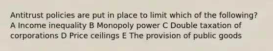 Antitrust policies are put in place to limit which of the following? A Income inequality B Monopoly power C Double taxation of corporations D Price ceilings E The provision of public goods