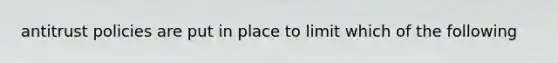 antitrust policies are put in place to limit which of the following
