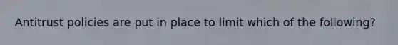 Antitrust policies are put in place to limit which of the following?