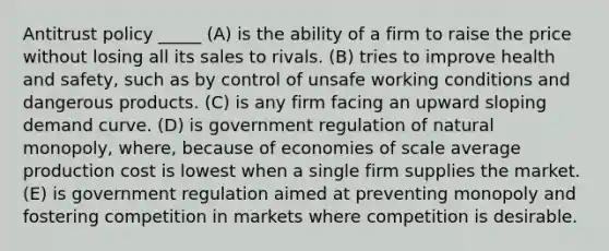 Antitrust policy _____ (A) is the ability of a firm to raise the price without losing all its sales to rivals. (B) tries to improve health and safety, such as by control of unsafe working conditions and dangerous products. (C) is any firm facing an upward sloping demand curve. (D) is government regulation of natural monopoly, where, because of economies of scale average production cost is lowest when a single firm supplies the market. (E) is government regulation aimed at preventing monopoly and fostering competition in markets where competition is desirable.