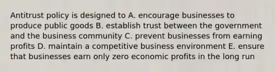 Antitrust policy is designed to A. encourage businesses to produce public goods B. establish trust between the government and the business community C. prevent businesses from earning profits D. maintain a competitive business environment E. ensure that businesses earn only zero economic profits in the long run