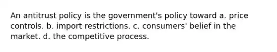 An antitrust policy is the government's policy toward a. price controls. b. import restrictions. c. consumers' belief in the market. d. the competitive process.