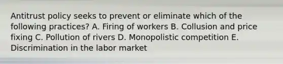 Antitrust policy seeks to prevent or eliminate which of the following practices? A. Firing of workers B. Collusion and price fixing C. Pollution of rivers D. Monopolistic competition E. Discrimination in the labor market