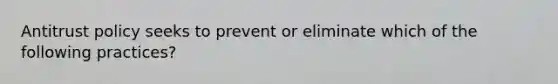 Antitrust policy seeks to prevent or eliminate which of the following practices?
