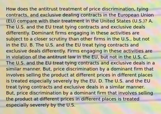 How does the antitrust treatment of price​ discrimination, tying​ contracts, and exclusive dealing contracts in the European Union​ (EU) compare with their treatment in the United States​ (U.S.)? A. The U.S. and the EU treat tying contracts and exclusive deals differently. Dominant firms engaging in these activities are subject to a closer scrutiny than other firms in the​ U.S., but not in the EU. B. The U.S. and the EU treat tying contracts and exclusive deals differently. Firms engaging in these activities are in violation of the antitrust law in the​ EU, but not in the U.S. C. The U.S. and the EU treat tying contracts and exclusive deals in a similar manner.​ But, price discrimination by a dominant firm that involves selling the product at different prices in different places is treated especially severely by the EU. D. The U.S. and the EU treat tying contracts and exclusive deals in a similar manner.​ But, price discrimination by a dominant firm that involves selling the product at different prices in different places is treated especially severely by the U.S.