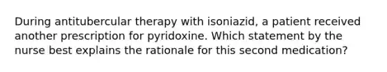 During antitubercular therapy with isoniazid, a patient received another prescription for pyridoxine. Which statement by the nurse best explains the rationale for this second medication?