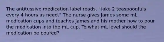 The antitussive medication label reads, "take 2 teaspoonfuls every 4 hours as need." The nurse gives James some mL medication cups and teaches James and his mother how to pour the medication into the mL cup. To what mL level should the medication be poured?