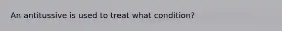 An antitussive is used to treat what condition?