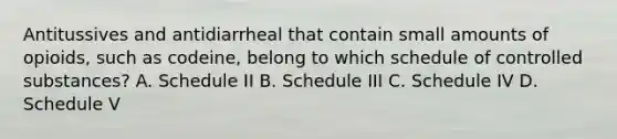 Antitussives and antidiarrheal that contain small amounts of opioids, such as codeine, belong to which schedule of controlled substances? A. Schedule II B. Schedule III C. Schedule IV D. Schedule V