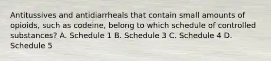 Antitussives and antidiarrheals that contain small amounts of opioids, such as codeine, belong to which schedule of controlled substances? A. Schedule 1 B. Schedule 3 C. Schedule 4 D. Schedule 5